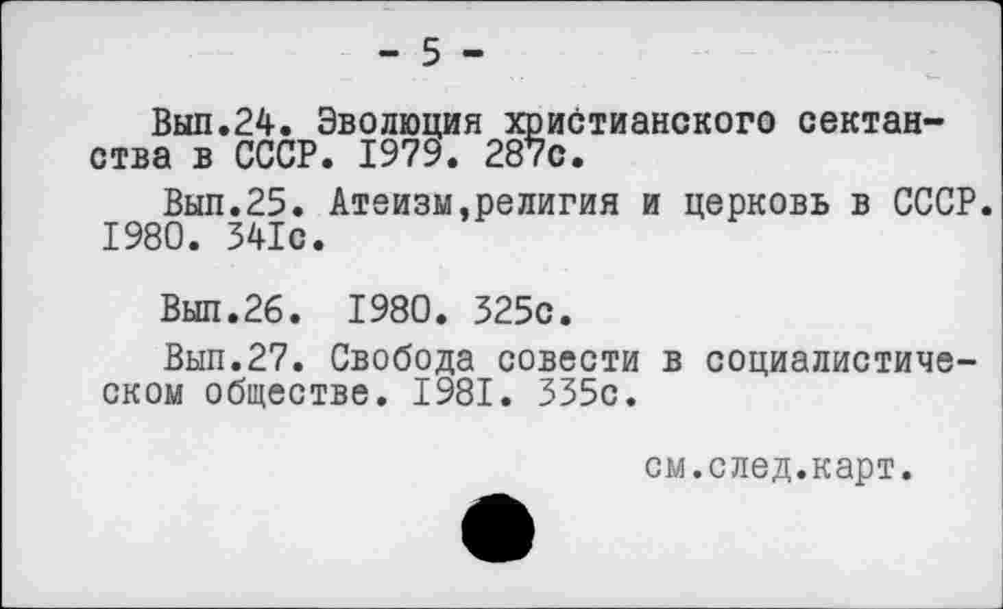 ﻿- 5 -
Выл.24. Эволюция христианского сектан-ства в СССР. 1979. 287с.
Вып.25. Атеизм,религия и церковь в СССР 1980. 341с.
Выл.26. 1980. 325с.
Вып.27. Свобода совести в социалистическом обществе. 1981. 335с.
см.след.карт.